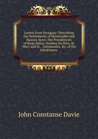 Letters from Paraguay: Describing the Settlements of Montevideo and Buenos Ayres; the Presidencies of Rioja Minor, Nombre De Dios, St. Mary and St. . Ceremonies, &c. of the Inhabitants