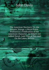 The American Mariners: Or, the Atlantic Voyage. a Moral Poem . Prefixed Is a Vindication of the American Character . to Which Are Added Naval . Late War, at Sea, and On the Lakes, Betwee