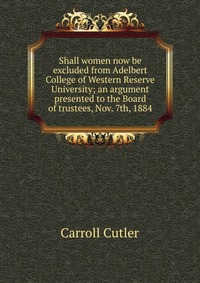 Shall women now be excluded from Adelbert College of Western Reserve University; an argument presented to the Board of trustees, Nov. 7th, 1884