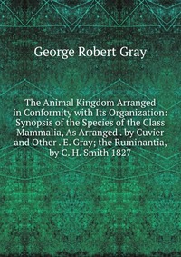 The Animal Kingdom Arranged in Conformity with Its Organization: Synopsis of the Species of the Class Mammalia, As Arranged . by Cuvier and Other . E. Gray; the Ruminantia, by C. H. Smith 182