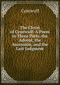 The Christ of Cynewulf: A Poem in Three Parts, the Advent, the Ascension, and the Last Judgment