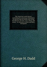 The American cattle doctor; containing the necessary information for preserving the health and curing the diseases of oxen, cows, sheep, and swine, . in reference to farm and dairy manageme