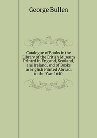 Catalogue of Books in the Library of the British Museum Printed in England, Scotland, and Ireland, and of Books in English Printed Abroad, to the Year 1640