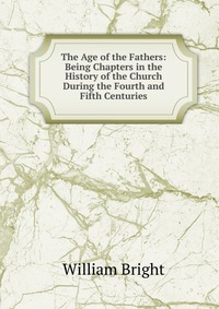 The Age of the Fathers: Being Chapters in the History of the Church During the Fourth and Fifth Centuries