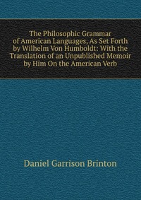 The Philosophic Grammar of American Languages, As Set Forth by Wilhelm Von Humboldt: With the Translation of an Unpublished Memoir by Him On the American Verb