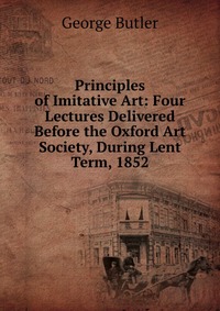 Principles of Imitative Art: Four Lectures Delivered Before the Oxford Art Society, During Lent Term, 1852