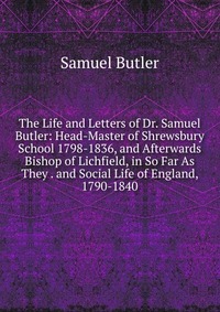 The Life and Letters of Dr. Samuel Butler: Head-Master of Shrewsbury School 1798-1836, and Afterwards Bishop of Lichfield, in So Far As They . and Social Life of England, 1790-1840