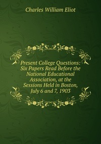 Present College Questions: Six Papers Read Before the National Educational Association, at the Sessions Held in Boston, July 6 and 7, 1903