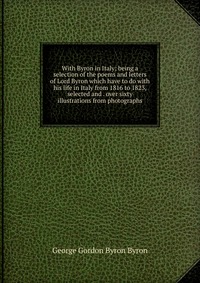 With Byron in Italy; being a selection of the poems and letters of Lord Byron which have to do with his life in Italy from 1816 to 1823, selected and . over sixty illustrations from photograp