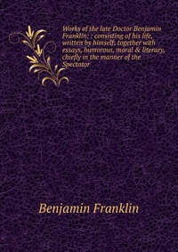 Works of the late Doctor Benjamin Franklin: : consisting of his life, written by himself; together with essays, humorous, moral & literary, chiefly in the manner of the Spectator