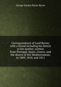 Correspondence of Lord Byron; with a friend including his letters to his mother, written from Portugal, Spain, Greece, and the shores of the Mediterranean, in 1809, 1810, and 1811