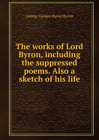 The works of Lord Byron, including the suppressed poems. Also a sketch of his life