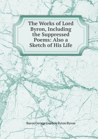 The Works of Lord Byron, Including the Suppressed Poems: Also a Sketch of His Life