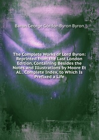 The Complete Works of Lord Byron: Reprinted from the Last London Edition, Containing Besides the Notes and Illustrations by Moore Et Al. . Complete Index, to Which Is Prefixed a Life