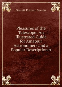 Pleasures of the Telescope: An Illustrated Guide for Amateur Astronomers and a Popular Description o