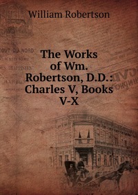 The Works of Wm. Robertson, D.D.: Charles V, Books V-X