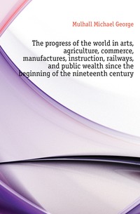 The progress of the world in arts, agriculture, commerce, manufactures, instruction, railways, and public wealth since the beginning of the nineteenth century