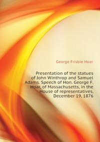 Presentation of the statues of John Winthrop and Samuel Adams. Speech of Hon. George F. Hoar, of Massachusetts, in the House of representatives, December 19, 1876