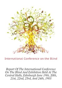 Report Of The International Conference On The Blind And Exhibition Held At The Central Halls, Edinburgh June 19th, 20th, 21st, 22nd, 23rd, And 24th, 1905