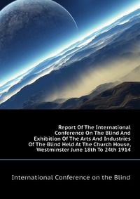 Report Of The International Conference On The Blind And Exhibition Of The Arts And Industries Of The Blind Held At The Church House, Westminster June 18th To 24th 1914