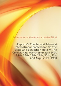 Report Of The Second Triennial International Conference On The Blind And Exhibition Held At The Central Hall, Manchester, July 24th, 25th, 27th, 28th, 29th, 30th, 31st And August 1st, 1908