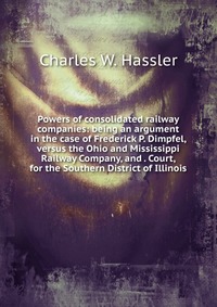 Powers of consolidated railway companies: being an argument in the case of Frederick P. Dimpfel, versus the Ohio and Mississippi Railway Company, and . Court, for the Southern District of Ill