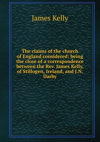 The claims of the church of England considered: being the close of a correspondence between the Rev. James Kelly, of Stillogen, Ireland, and J.N. Darby