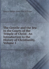 The Gentile and the Jew in the Courts of the Temple of Christ: An Introduction to the History of Christianity, Volume 1