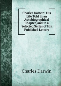 Charles Darwin: His Life Told in an Autobiographical Chapter, and in a Selected Series of His Published Letters