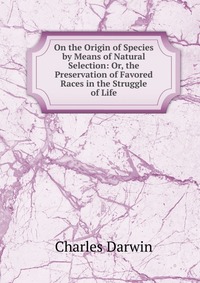 On the Origin of Species by Means of Natural Selection: Or, the Preservation of Favored Races in the Struggle of Life