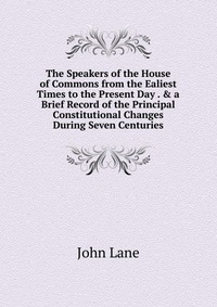 The Speakers of the House of Commons from the Ealiest Times to the Present Day . & a Brief Record of the Principal Constitutional Changes During Seven Centuries