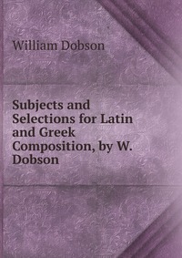 Subjects and Selections for Latin and Greek Composition, by W. Dobson