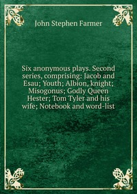 Six anonymous plays. Second series, comprising: Jacob and Esau; Youth; Albion, knight; Misogonus; Godly Queen Hester; Tom Tyler and his wife; Notebook and word-list