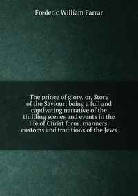 The prince of glory, or, Story of the Saviour: being a full and captivating narrative of the thrilling scenes and events in the life of Christ form . manners, customs and traditions of the Je