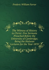 The Witness of History to Christ: Five Sermons Preached Before the University of Cambridge; Being the Hulsean Lectures for the Year 1870