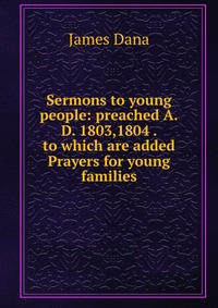 Sermons to young people: preached A.D. 1803,1804 . to which are added Prayers for young families