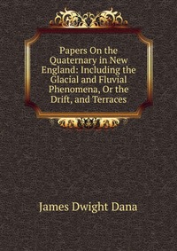 Papers On the Quaternary in New England: Including the Glacial and Fluvial Phenomena, Or the Drift, and Terraces