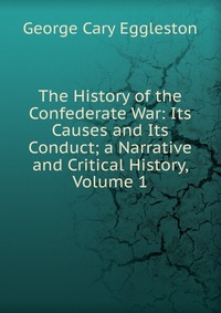 George Cary Eggleston - «The History of the Confederate War: Its Causes and Its Conduct; a Narrative and Critical History, Volume 1»