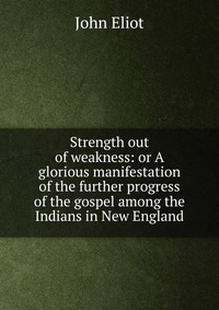 Strength out of weakness: or A glorious manifestation of the further progress of the gospel among the Indians in New England