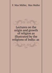 Lectures on the origin and growth of religion as illustrated by the religions of India