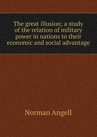 The great illusion; a study of the relation of military power in nations to their economic and social advantage