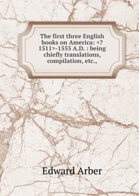 The first three English books on America: -1555 A.D. : being chiefly translations, compilation, etc