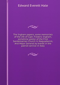 The Ingham papers; some memorials of the life of Capt. Frederic Ingham, sometime pastor of the First Sandemanian Church in Naguadavick, And Major General by brevet in the patriot service in I