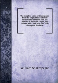 The complete works of Shakespeare, from the original text: carefully collated and compared with the editions of Halliwell, Knight, and Colloer: with . each play; and a life of the great drama