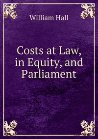 William Hall - «Costs at Law, in Equity, and Parliament»