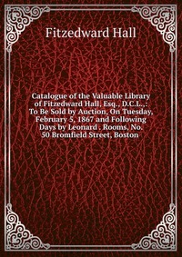 Catalogue of the Valuable Library of Fitzedward Hall, Esq., D.C.L.,: To Be Sold by Auction, On Tuesday, February 5, 1867 and Following Days by Leonard . Rooms, No. 50 Bromfield Street, Boston