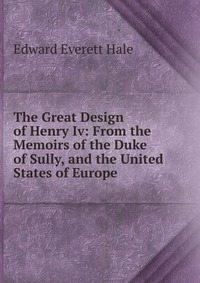 The Great Design of Henry Iv: From the Memoirs of the Duke of Sully, and the United States of Europe