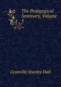 The Pedagogical Seminary, Volume 5