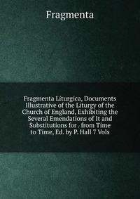 Fragmenta Liturgica, Documents Illustrative of the Liturgy of the Church of England, Exhibiting the Several Emendations of It and Substitutions for . from Time to Time, Ed. by P. Hall 7 Vols