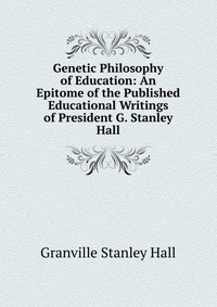 Genetic Philosophy of Education: An Epitome of the Published Educational Writings of President G. Stanley Hall